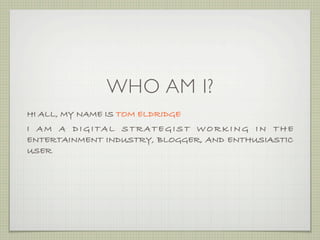 WHO AM I?
HI ALL, MY NAME IS TOM ELDRIDGE
I AM A DIGITAL STRATEGIST WORKING IN THE
ENTERTAINMENT INDUSTRY, BLOGGER, AND ENTHUSIASTIC
USER
 