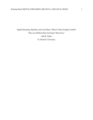 Running Head: DIGITAL STREAMING, BIG DATA, AND LOCAL MUSIC 1
Digital Streaming, Big Data, and Local Music: When Is There Enough Cowbell?
Why Less Difficult Does Not Equal “More Easy”
Alek R. Nybro
St. Edward’s University
 