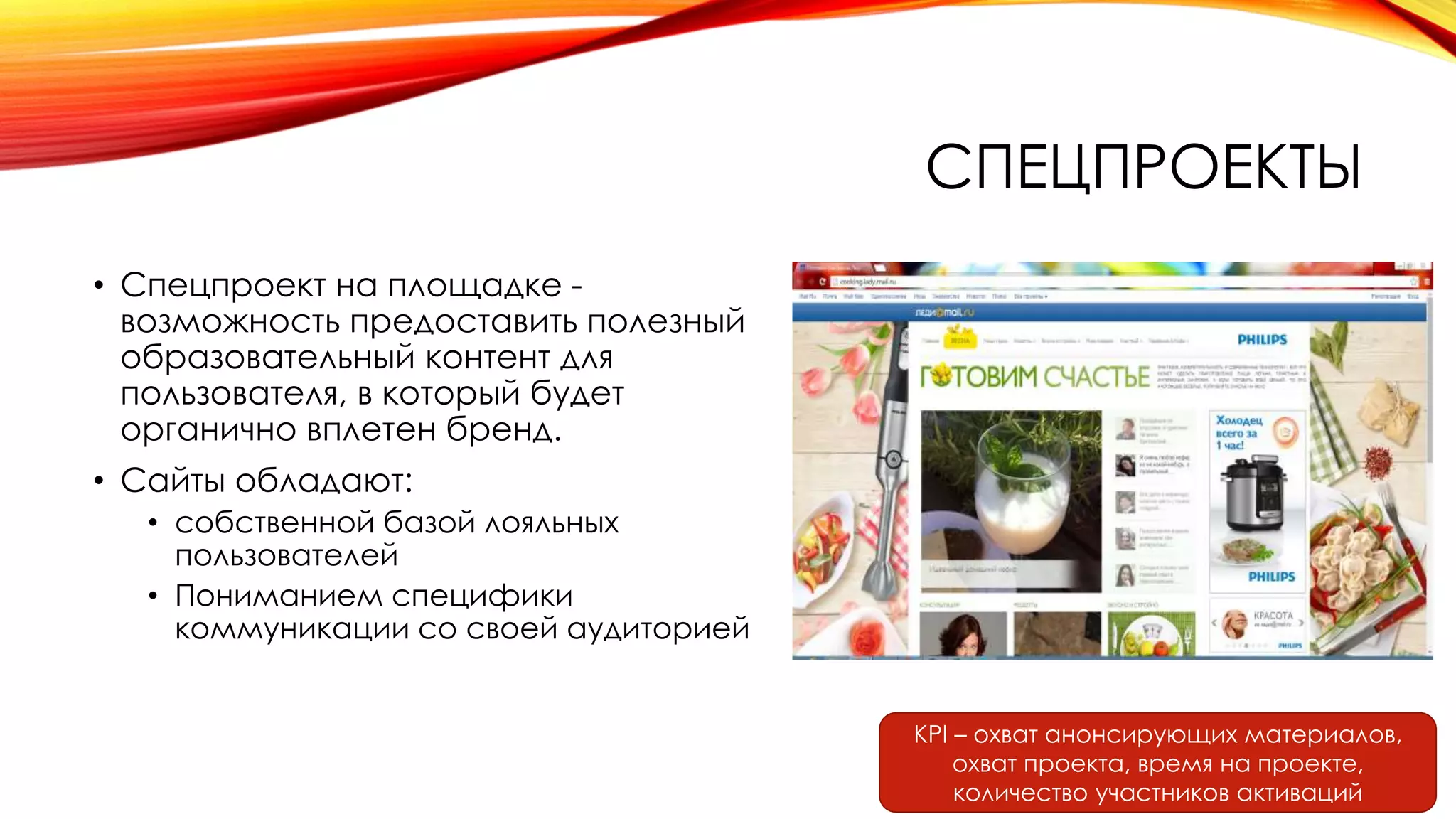 СПЕЦПРОЕКТЫ
• Спецпроект на площадке -
возможность предоставить полезный
образовательный контент для
пользователя, в который будет
органично вплетен бренд.
• Сайты обладают:
• собственной базой лояльных
пользователей
• Пониманием специфики
коммуникации со своей аудиторией
KPI – охват анонсирующих материалов,
охват проекта, время на проекте,
количество участников активаций
 