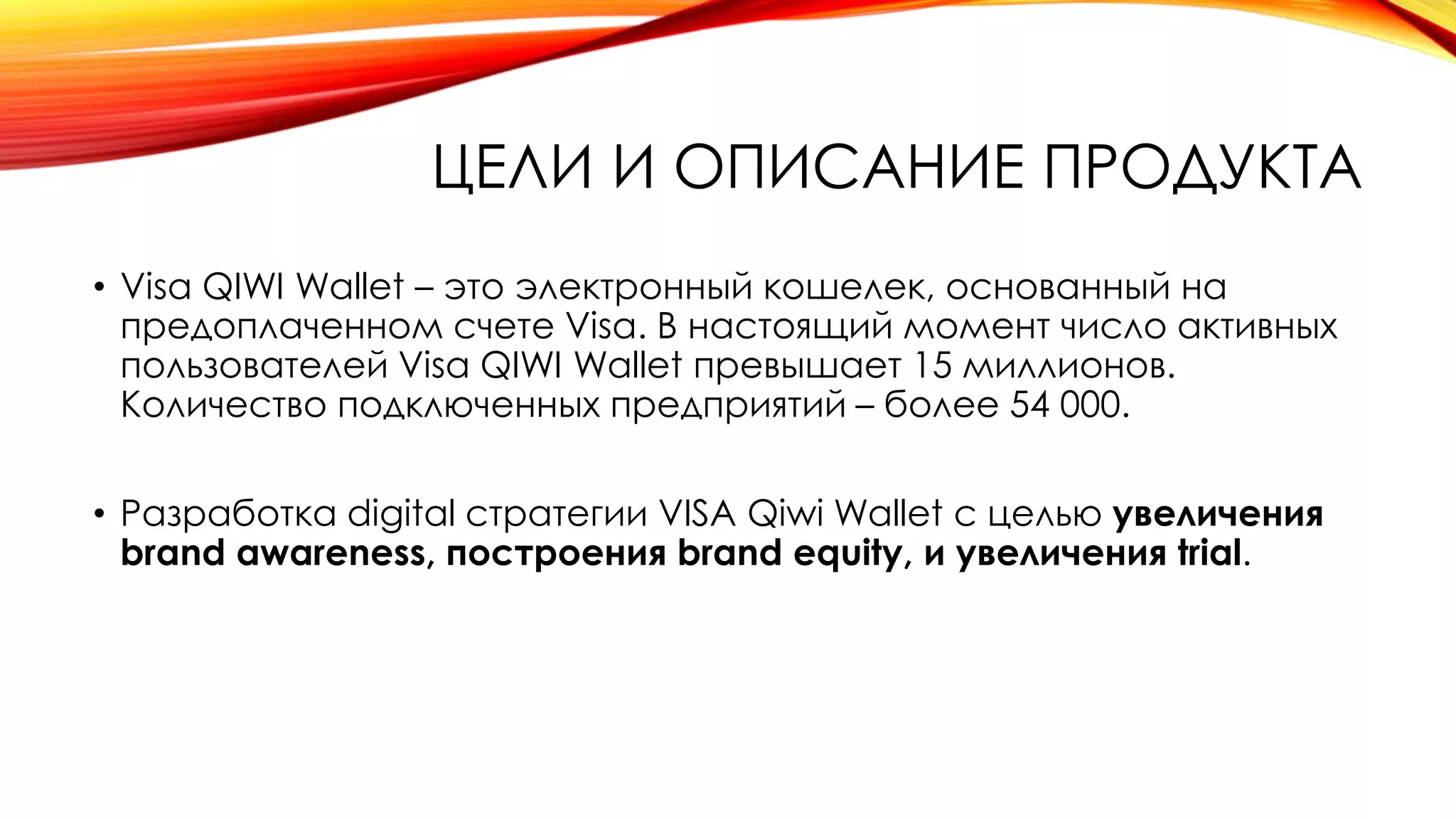 ЦЕЛИ И ОПИСАНИЕ ПРОДУКТА
• Visa QIWI Wallet – это электронный кошелек, основанный на
предоплаченном счете Visa. В настоящий момент число активных
пользователей Visa QIWI Wallet превышает 15 миллионов.
Количество подключенных предприятий – более 54 000.
• Разработка digital стратегии VISA Qiwi Wallet с целью увеличения
brand awareness, построения brand equity, и увеличения trial.
 