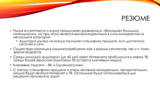РЕЗЮМЕ
• Рынок e-commerce и e-pay продолжает развиваться, обаладает большим
потенциалом, но при этом является высоконкурентным в силу конкурентов из
нескольких категорий
• Аудитория далеко не всегда понимает специфику продукта, есть достаточно
негатива в сети
• Существует разница в медиапотреблении как у разных сегментов, так и с точки
зрения возраста
• Среди молодой аудитории (до 45 лет) охват Интернета приблизился к охвату ТВ,
среди более взрослой аудитории ТВ остается ключевым медиа.
• Ключевые соцсети – ВК и Одноклассники
• С учетом специфики продукта и очень активной конкуренции, приоритетными
медиа будут являться Интернет и ТВ. Остальные будут использоваться для
решения тактических задач
 
