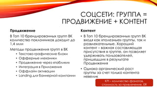 СОЦСЕТИ: ГРУППА =
ПРОДВИЖЕНИЕ + КОНТЕНТ
Продвижение
В Топ 10 брендированных групп ВК
количество поклонников доходит до
1,4 млн
Методы продвижения групп в ВК
• Текстово-графические блоки
• Офферные механики
• Продвижение через «паблики»
• Интеграция в Приложения
• Оффлайн активации
• Landing для баннерной кампании
Контент
• В Топ 10 брендированных групп ВК
входя как «полезные» группы, так и
развлекательные. Хороший
контент – важная составляющая
присутствия в группе, он позволяет
удерживать пользователей,
пришедших в результате
Продвижения
• Однако органический рост
группы за счет только контента
невелик
KPI – количество фанатов,
стоимость за привлечение, ER
 