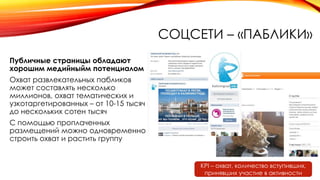 СОЦСЕТИ – «ПАБЛИКИ»
Публичные страницы обладают
хорошим медийныйм потенциалом
Охват развлекательных пабликов
может составлять несколько
миллионов, охват тематических и
узкотаргетированных – от 10-15 тысяч
до нескольких сотен тысяч
С помощью проплаченных
размещений можно одновременно
строить охват и растить группу
KPI – охват, количество вступивших,
принявших участие в активности
 