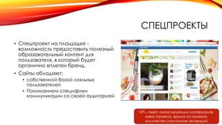 СПЕЦПРОЕКТЫ
• Спецпроект на площадке -
возможность предоставить полезный
образовательный контент для
пользователя, в который будет
органично вплетен бренд.
• Сайты обладают:
• собственной базой лояльных
пользователей
• Пониманием специфики
коммуникации со своей аудиторией
KPI – охват анонсирующих материалов,
охват проекта, время на проекте,
количество участников активаций
 