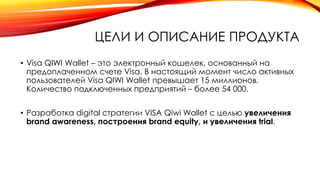 ЦЕЛИ И ОПИСАНИЕ ПРОДУКТА
• Visa QIWI Wallet – это электронный кошелек, основанный на
предоплаченном счете Visa. В настоящий момент число активных
пользователей Visa QIWI Wallet превышает 15 миллионов.
Количество подключенных предприятий – более 54 000.
• Разработка digital стратегии VISA Qiwi Wallet с целью увеличения
brand awareness, построения brand equity, и увеличения trial.
 