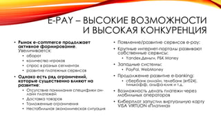 E-PAY – ВЫСОКИЕ ВОЗМОЖНОСТИ
И ВЫСОКАЯ КОНКУРЕНЦИЯ
• Рынок e-commerce продолжает
активное формирование.
Увеличивается:
• оборот
• количество игроков
• спрос в разных сегментах
• развитие платежных сервисов
• Однако есть ряд ограничений,
которые существенно влияют на
развитие:
• Отсутствие понимания специфики он-
лайн платежей
• Доставка товаров
• Таможенные ограничения
• Нестабильная экономическая ситуация
• Появление/развитие сервисов e-pay:
• Крупные интернет-порталы развивают
собственные сервисы:
• Yandex.Деньги, РБК Money
• Западные системы:
• PayPal, WebMoney
• Продолжение развитие e-banking:
• сбербанк онлайн, телебанк (втб24),
тинькофф, альфа-клик и т.д.
• Возможность делать платежи через
мобильных операторов
• Киберплат запустил виртуальную карту
VISA VIRTUON «Платина»
 
