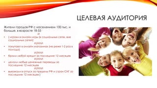 ЦЕЛЕВАЯ АУДИТОРИЯ
Жители городов РФ с населением 100 тыс. и
больше, в возрасте 18-55
И
• ( игроки в онлайн игры (в социальных сетях, вне
социальных сетей)
И/ИЛИ
• покупают в онлайн магазинах (не реже 1-2 раз в
полгода)
И/ИЛИ
• брали любой кредит за последние 12 месяцев
И/ИЛИ
• делали любые денежные переводы за
последние 12 месяцев
И/ИЛИ
• выезжали в отпуск за пределы РФ и стран СНГ за
последние 12 месяцев )
 