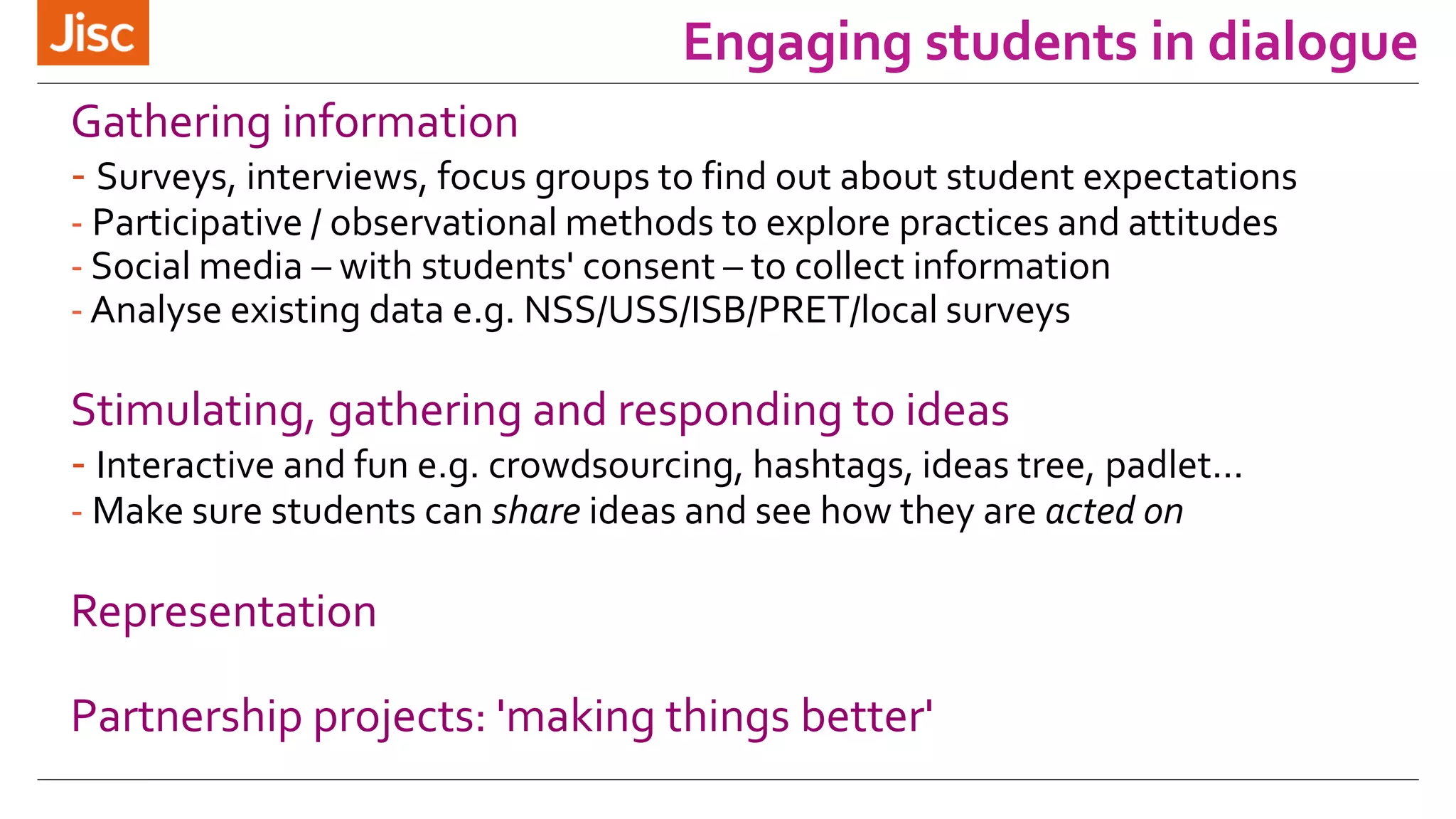Engaging students in dialogue 
Gathering information 
- Surveys, interviews, focus groups to find out about student expectations 
- Participative / observational methods to explore practices and attitudes 
- Social media – with students' consent – to collect information 
- Analyse existing data e.g. NSS/USS/ISB/PRET/local surveys 
Stimulating, gathering and responding to ideas 
- Interactive and fun e.g. crowdsourcing, hashtags, ideas tree, padlet... 
- Make sure students can share ideas and see how they are acted on 
Representation 
Partnership projects: 'making things better' 
 