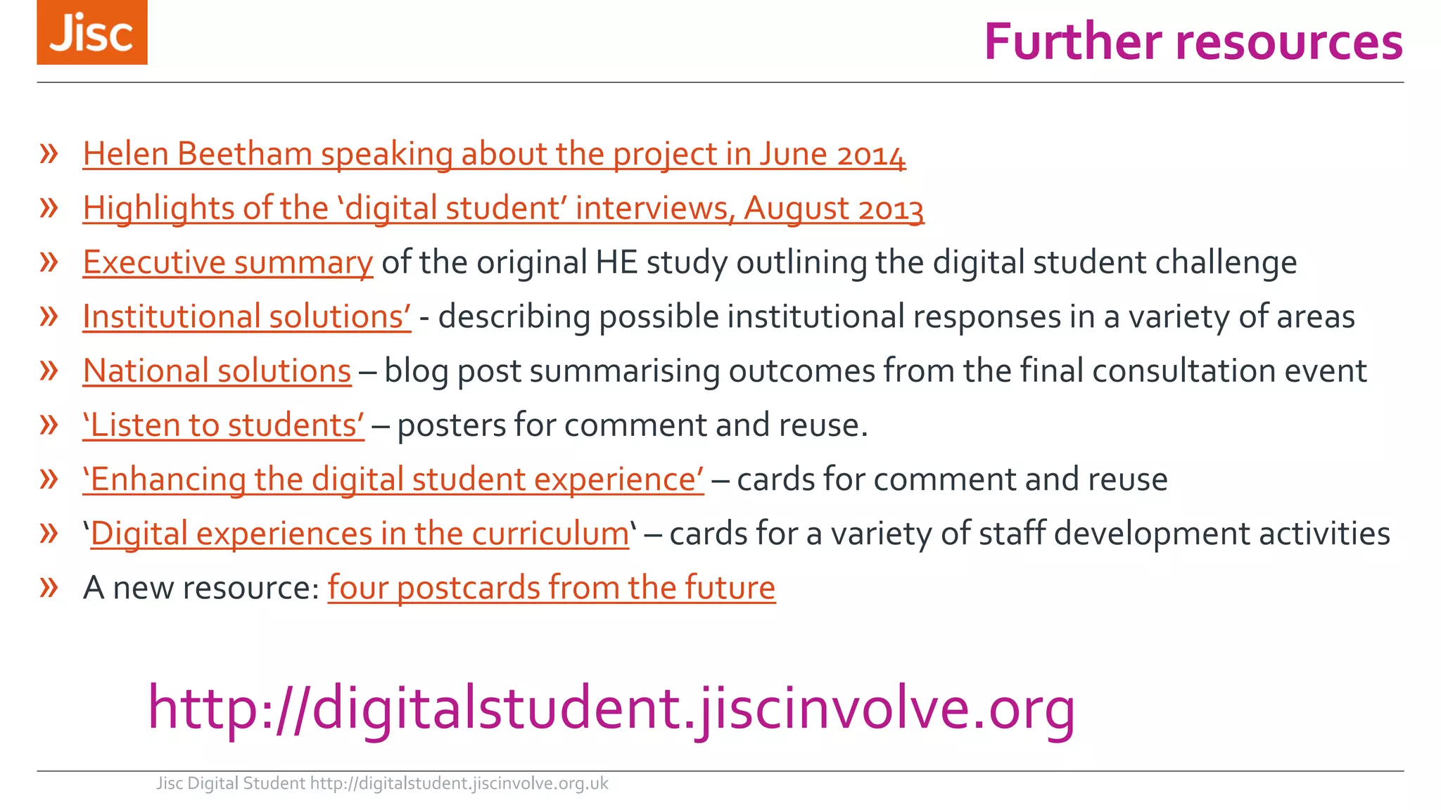Further resources 
» Helen Beetham speaking about the project in June 2014 
» Highlights of the ‘digital student’ interviews, August 2013 
» Executive summary of the original HE study outlining the digital student challenge 
» Institutional solutions’ - describing possible institutional responses in a variety of areas 
» National solutions – blog post summarising outcomes from the final consultation event 
» ‘Listen to students’ – posters for comment and reuse. 
» ‘Enhancing the digital student experience’ – cards for comment and reuse 
» ‘Digital experiences in the curriculum‘ – cards for a variety of staff development activities 
» A new resource: four postcards from the future 
http://digitalstudent.jiscinvolve.org 
Jisc Digital Student http://digitalstudent.jiscinvolve.org.uk 
 