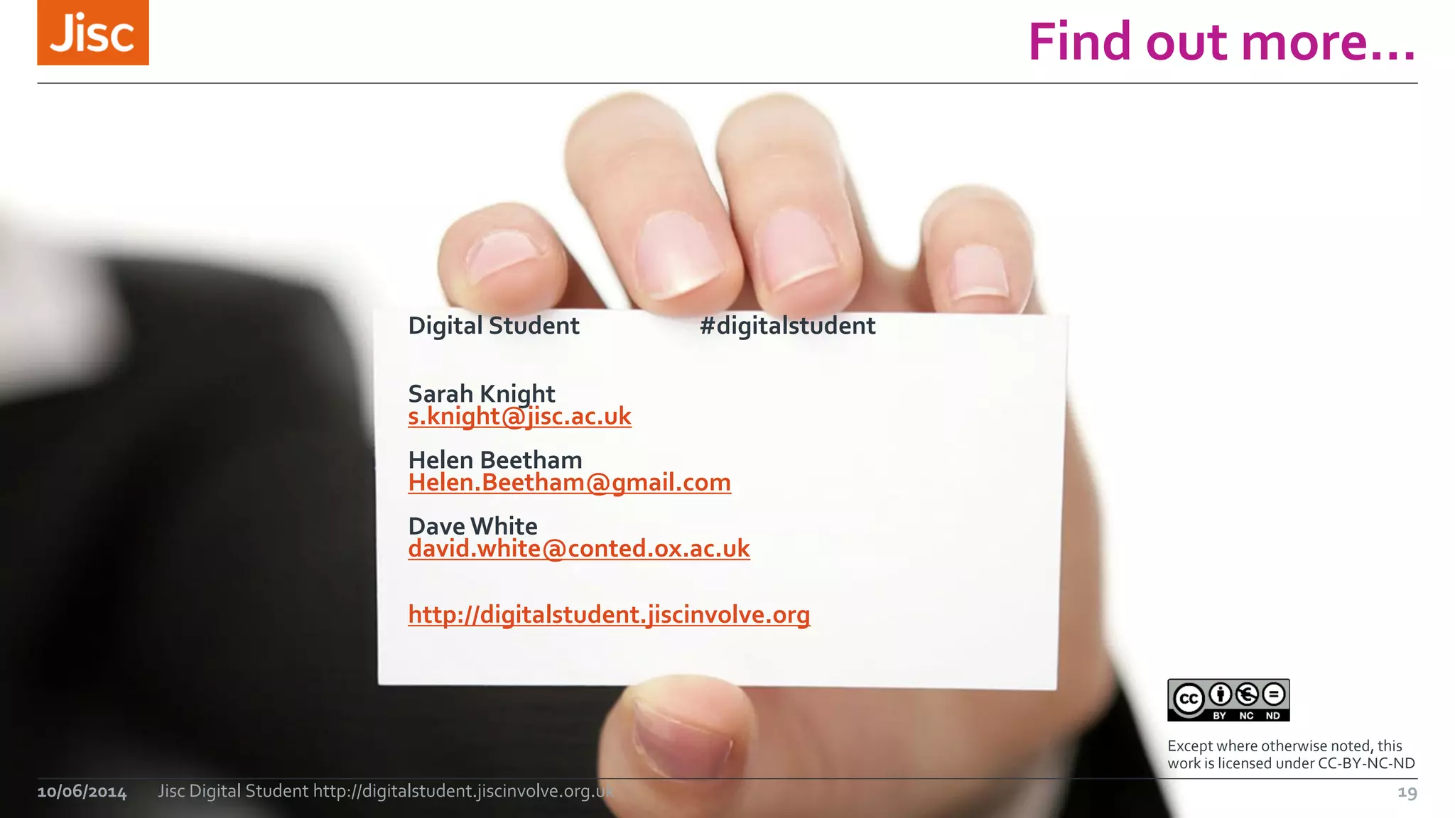 Find out more… 
Digital Student #digitalstudent 
Sarah Knight 
s.knight@jisc.ac.uk 
Helen Beetham 
Helen.Beetham@gmail.com 
Dave White 
david.white@conted.ox.ac.uk 
http://digitalstudent.jiscinvolve.org 
10/06/2014 Jisc Digital Student http://digitalstudent.jiscinvolve.org.uk 
Except where otherwise noted, this 
work is licensed under CC-BY-NC-ND 
19 
