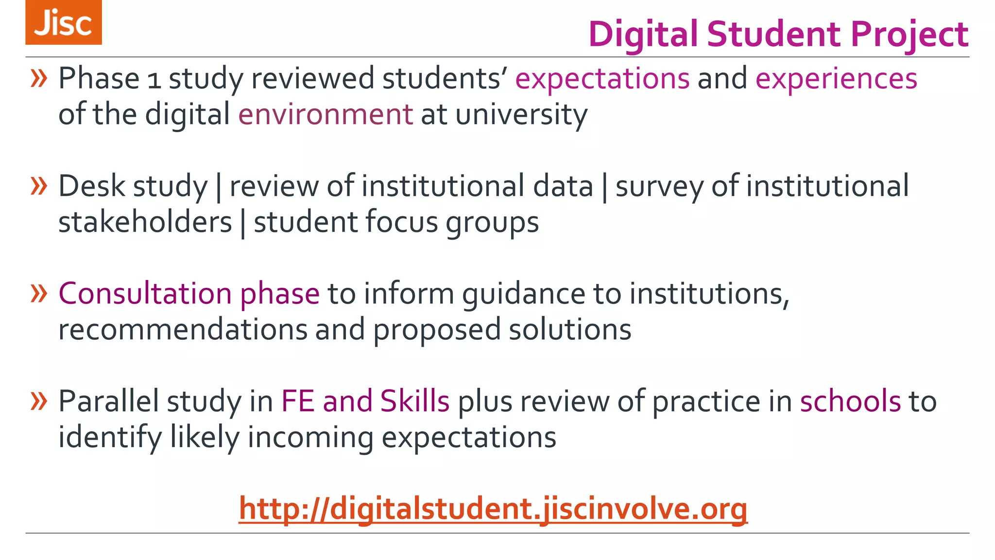 Digital Student Project 
» Phase 1 study reviewed students’ expectations and experiences 
of the digital environment at university 
» Desk study | review of institutional data | survey of institutional 
stakeholders | student focus groups 
» Consultation phase to inform guidance to institutions, 
recommendations and proposed solutions 
» Parallel study in FE and Skills plus review of practice in schools to 
identify likely incoming expectations 
http://digitalstudent.jiscinvolve.org 
 