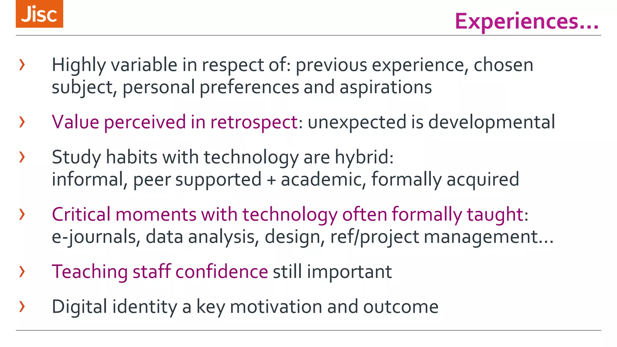 Experiences... 
› Highly variable in respect of: previous experience, chosen 
subject, personal preferences and aspirations 
› Value perceived in retrospect: unexpected is developmental 
› Study habits with technology are hybrid: 
informal, peer supported + academic, formally acquired 
› Critical moments with technology often formally taught: 
e-journals, data analysis, design, ref/project management... 
› Teaching staff confidence still important 
› Digital identity a key motivation and outcome 
 