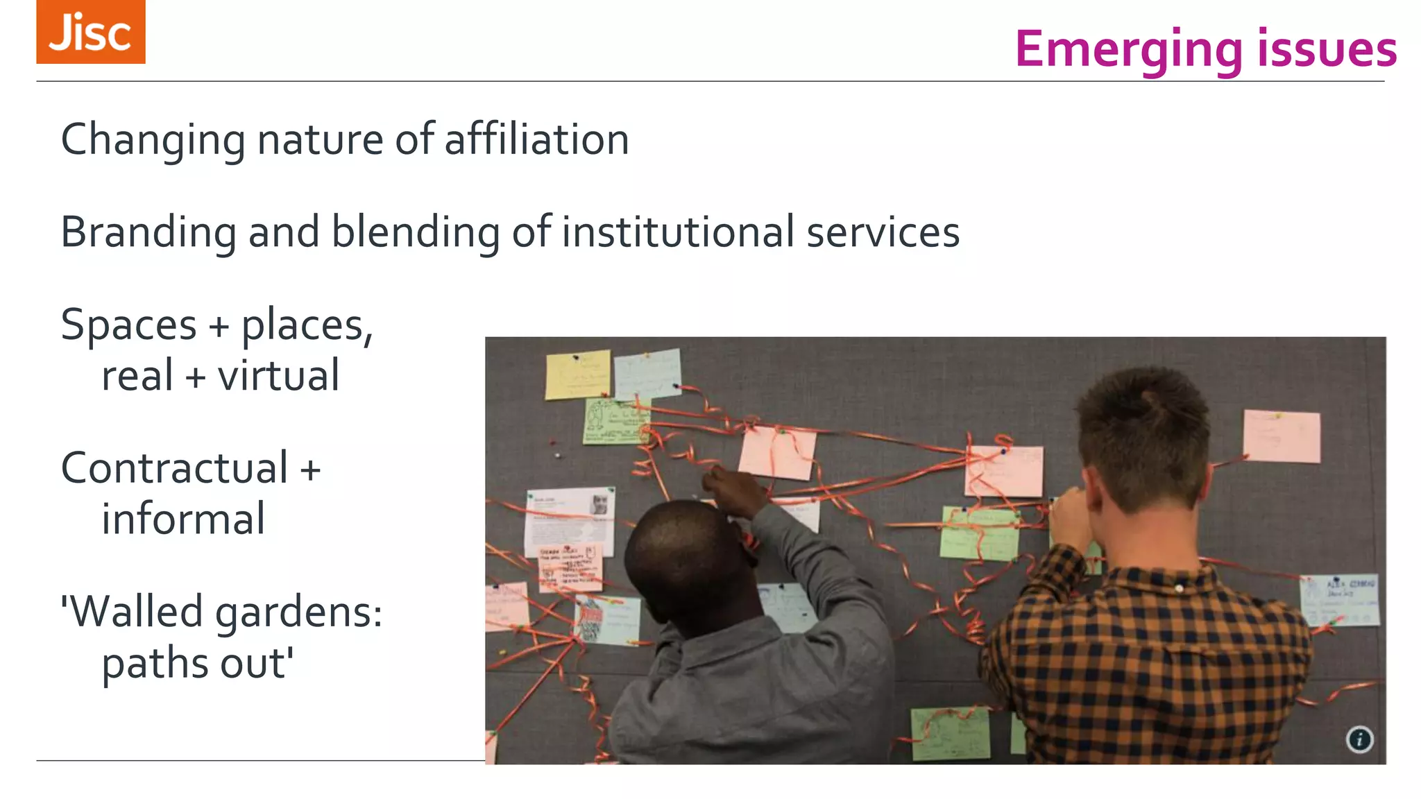 Emerging issues 
Changing nature of affiliation 
Branding and blending of institutional services 
Spaces + places, 
real + virtual 
Contractual + 
informal 
'Walled gardens: 
paths out' 
 