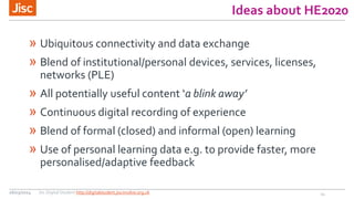 Ideas about HE2020
» Ubiquitous connectivity and data exchange
» Blend of institutional/personal devices, services, licenses,
networks (PLE)
» All potentially  useful  content  ‘a  blink  away’
» Continuous digital recording of experience
» Blend of formal (closed) and informal (open) learning
» Use of personal learning data e.g. to provide faster, more
personalised/adaptive feedback
1126/03/2014 Jisc Digital Student http://digitalstudent.jiscinvolve.org.uk
 