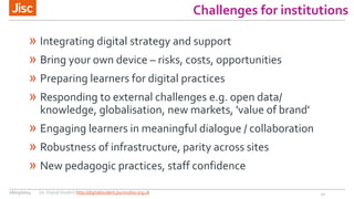 Challenges for institutions
» Integrating digital strategy and support
» Bring your own device – risks, costs, opportunities
» Preparing learners for digital practices
» Responding to external challenges e.g. open data/
knowledge, globalisation, new markets, 'value of brand'
» Engaging learners in meaningful dialogue / collaboration
» Robustness of infrastructure, parity across sites
» New pedagogic practices, staff confidence
1226/03/2014 Jisc Digital Student http://digitalstudent.jiscinvolve.org.uk
 