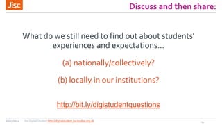 Discuss and then share:
What do we still need to find out about students'
experiences and expectations...
(a) nationally/collectively?
(b) locally in our institutions?
http://bit.ly/digistudentquestions
1426/03/2014 Jisc Digital Student http://digitalstudent.jiscinvolve.org.uk
 