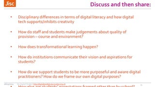 Discuss and then share:
• Disciplinary differences in terms of digital literacy and how digital
tech supports/inhibits creativity
• How do staff and students make judgements about quality of
provision – course and environment?
• How does transformational learning happen?
• How do institutions communicate their vision and aspirations for
students?
• How do we support students to be more purposeful and aware digital
practitioners? How do we frame our own digital purposes?
1526/03/2014 Jisc Digital Student http://digitalstudent.jiscinvolve.org.uk
 