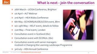 What is next - join the conversation
» 26th March – UCISA Conference, Brighton
» 1st April – ALTWebinar
» 2nd April – HEAWales Conference
» 6th May –SCHOMS/AUDE/UCISA event, Bhm
» w/c 19th May – HELF event, details to follow
» 21st May – Final event, London
» Consultation event in Scotland (tbc)
» Consultation event with SCONUL (tbc)
» Consultation events with senior managers
involved in Changing the Learning Landscape Programme
» 3rd July – HEA Annual Conference
20
CCphilcampbellonFlickr
26/03/2014 Jisc Digital Student http://digitalstudent.jiscinvolve.org.uk
 