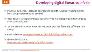 Developing digital literacies infokit
» Practical guidance, tools and approaches from the Jisc Developing digital
literacies programme and beyond
» ‘Top-down’  strategic  considerations  involved  in  developing  digital  literacies  
across an institution
» ‘on  the  ground’  view  of  what  this  means  in  practice  for  many  different  role  
groups
» Available from www.jiscinfonet.ac.uk/infokits/digital-literacies
» Give us feedback at
www.surveymonkey.com/s/digital-literacies
2126/03/2014 Jisc Digital Student http://digitalstudent.jiscinvolve.org.uk
 