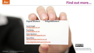 Find  out  more…
02/04/2014 Developing digital literacies 22
Digital Student #digitalstudent
Sarah Knight
s.knight@jisc.ac.uk
Paul Bailey
p.bailey@jisc.ac.uk
Helen Beetham
Helen.Beetham@gmail.com
DaveWhite
david.white@conted.ox.ac.uk
http://digitalstudent.jiscinvolve.org
Except where otherwise noted, this
work is licensed under CC-BY-NC-ND
 