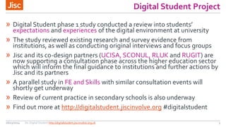 Digital Student Project
26/03/2014 Jisc Digital Student http://digitalstudent.jiscinvolve.org.uk 3
» Digital Student phase  1  study  conducted  a  review  into  students’  
expectations and experiences of the digital environment at university
» The study reviewed existing research and survey evidence from
institutions, as well as conducting original interviews and focus groups
» Jisc and its co-design partners (UCISA, SCONUL, RLUK and RUGIT) are
now supporting a consultation phase across the higher education sector
which will inform the final guidance to institutions and further actions by
Jisc and its partners
» A parallel study in FE and Skills with similar consultation events will
shortly get underway
» Review of current practice in secondary schools is also underway
» Find out more at http://digitalstudent.jiscinvolve.org #digitalstudent
 