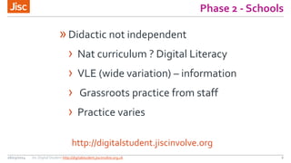 Phase 2 - Schools
26/03/2014 Jisc Digital Student http://digitalstudent.jiscinvolve.org.uk 6
http://digitalstudent.jiscinvolve.org
»Didactic not independent
› Nat curriculum ? Digital Literacy
› VLE (wide variation) – information
› Grassroots practice from staff
› Practice varies
 