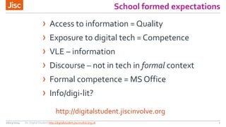 School formed expectations
26/03/2014 Jisc Digital Student http://digitalstudent.jiscinvolve.org.uk 7
http://digitalstudent.jiscinvolve.org
› Access to information = Quality
› Exposure to digital tech = Competence
› VLE – information
› Discourse – not in tech in formal context
› Formal competence = MS Office
› Info/digi-lit?
 