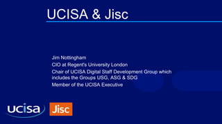 UCISA & Jisc
Jim Nottingham
CIO at Regent's University London
Chair of UCISA Digital Staff Development Group which
includes the Groups USG, ASG & SDG
Member of the UCISA Executive
 