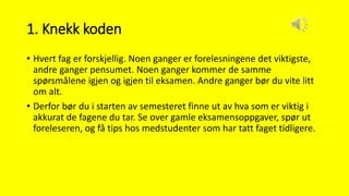 1. Knekk koden
• Hvert fag er forskjellig. Noen ganger er forelesningene det viktigste,
andre ganger pensumet. Noen ganger kommer de samme
spørsmålene igjen og igjen til eksamen. Andre ganger bør du vite litt
om alt.
• Derfor bør du i starten av semesteret finne ut av hva som er viktig i
akkurat de fagene du tar. Se over gamle eksamensoppgaver, spør ut
foreleseren, og få tips hos medstudenter som har tatt faget tidligere.
 