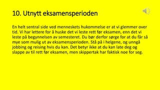 10. Utnytt eksamensperioden
En helt sentral side ved menneskets hukommelse er at vi glemmer over
tid. Vi har lettere for å huske det vi leste rett før eksamen, enn det vi
leste på begynnelsen av semesteret. Du bør derfor sørge for at du får så
mye som mulig ut av eksamensperioden. Stå på i helgene, og unngå
jobbing og reising hvis du kan. Det betyr ikke at du kan late deg og
slappe av til rett før eksamen, men skippertak har faktisk noe for seg.
 