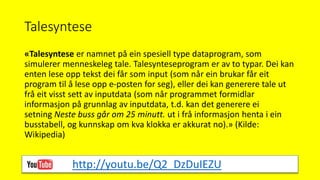 Talesyntese
«Talesyntese er namnet på ein spesiell type dataprogram, som
simulerer menneskeleg tale. Talesynteseprogram er av to typar. Dei kan
enten lese opp tekst dei får som input (som når ein brukar får eit
program til å lese opp e-posten for seg), eller dei kan generere tale ut
frå eit visst sett av inputdata (som når programmet formidlar
informasjon på grunnlag av inputdata, t.d. kan det generere ei
setning Neste buss går om 25 minutt. ut i frå informasjon henta i ein
busstabell, og kunnskap om kva klokka er akkurat no).» (Kilde:
Wikipedia)
http://youtu.be/Q2_DzDuIEZU
 