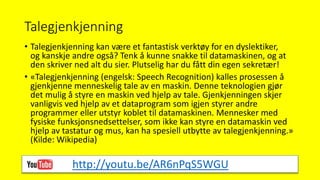 Talegjenkjenning
• Talegjenkjenning kan være et fantastisk verktøy for en dyslektiker,
og kanskje andre også? Tenk å kunne snakke til datamaskinen, og at
den skriver ned alt du sier. Plutselig har du fått din egen sekretær!
• «Talegjenkjenning (engelsk: Speech Recognition) kalles prosessen å
gjenkjenne menneskelig tale av en maskin. Denne teknologien gjør
det mulig å styre en maskin ved hjelp av tale. Gjenkjenningen skjer
vanligvis ved hjelp av et dataprogram som igjen styrer andre
programmer eller utstyr koblet til datamaskinen. Mennesker med
fysiske funksjonsnedsettelser, som ikke kan styre en datamaskin ved
hjelp av tastatur og mus, kan ha spesiell utbytte av talegjenkjenning.»
(Kilde: Wikipedia)
http://youtu.be/AR6nPqS5WGU
 