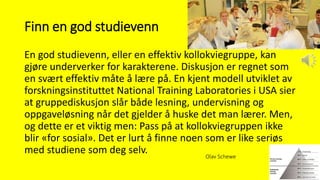 Finn en god studievenn
En god studievenn, eller en effektiv kollokviegruppe, kan
gjøre underverker for karakterene. Diskusjon er regnet som
en svært effektiv måte å lære på. En kjent modell utviklet av
forskningsinstituttet National Training Laboratories i USA sier
at gruppediskusjon slår både lesning, undervisning og
oppgaveløsning når det gjelder å huske det man lærer. Men,
og dette er et viktig men: Pass på at kollokviegruppen ikke
blir «for sosial». Det er lurt å finne noen som er like seriøs
med studiene som deg selv. Olav Schewe
 