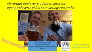 «Hvordan opplever studenter lærerens
egenproduserte video som læringsressurs?»
Masterstudium IKT-støttet læring
Høgskolen i Oslo og Akershus
Fakultet for lærerutdanning og internasjonale studier
Mai 2014
Magnus Nohr og
Magnus Johansson
 