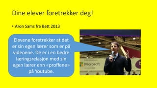 Dine elever foretrekker deg!
• Aron Sams fra Bett 2013
Elevene foretrekker at det
er sin egen lærer som er på
videoene. De er i en bedre
læringsrelasjon med sin
egen lærer enn «proffene»
på Youtube.
 