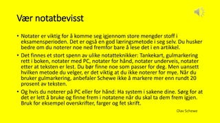 Vær notatbevisst
• Notater er viktig for å komme seg igjennom store mengder stoff i
eksamensperioden. Det er også en god læringsmetode i seg selv. Du husker
bedre om du noterer noe ned fremfor bare å lese det i en artikkel.
• Det finnes et stort spenn av ulike notatteknikker: Tankekart, gulmarkering
rett i boken, notater med PC, notater for hånd, notater underveis, notater
etter at teksten er lest. Du bør finne noe som passer for deg. Men uansett
hvilken metode du velger, er det viktig at du ikke noterer for mye. Når du
bruker gulmarkering, anbefaler Schewe ikke å markere mer enn rundt 20
prosent av teksten.
• Og hvis du noterer på PC eller for hånd: Ha system i sakene dine. Sørg for at
det er lett å bruke og finne frem i notatene når du skal ta dem frem igjen.
Bruk for eksempel overskrifter, farger og fet skrift.
Olav Schewe
 