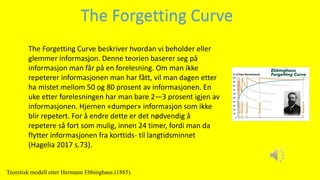 The Forgetting Curve beskriver hvordan vi beholder eller
glemmer informasjon. Denne teorien baserer seg på
informasjon man får på en forelesning. Om man ikke
repeterer informasjonen man har fått, vil man dagen etter
ha mistet mellom 50 og 80 prosent av informasjonen. En
uke etter forelesningen har man bare 2—3 prosent igjen av
informasjonen. Hjernen «dumper» informasjon som ikke
blir repetert. For å endre dette er det nødvendig å
repetere så fort som mulig, innen 24 timer, fordi man da
flytter informasjonen fra korttids- til langtidsminnet
(Hagelia 2017 s.73).
The Forgetting Curve
Teoretisk modell etter Hermann Ebbinghaus (1885).
 