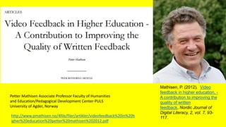 Mathisen, P. (2012). Video
feedback in higher education, -
A contribution to improving the
quality of written
feedback, Nordic Journal of
Digital Literacy, 2, vol. 7, 93-
117.http://www.pmathisen.no/4file/filer/artikler/videofeedback%20in%20h
igher%20education%20petter%20mathisen%202012.pdf
Petter Mathisen Associate Professor Faculty of Humanities
and Education/Pedagogical Development Center-PULS
University of Agder, Norway
 