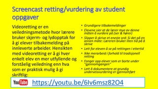 Videoretting er en
veiledningsmetode hvor lærere
bruker skjerm- og lydopptak for
å gi elever tilbakemelding på
innleverte arbeider. Hensikten
med videoretting er å gi hver
enkelt elev en mer utfyllende og
forståelig veiledning enn hva
som er praktisk mulig å gi
skriftlig:
• Grundigere tilbakemeldinger
• Elevene sier at de lærer mye av denne
måten å vurdere på (ser & hører)
• Slipper å skrive et eneste ord: Si det på en
annen måte: Læreren bruker liten tid på å
skrive
• Lett for eleven å se på rettingen i ettertid
• Ikke merarbeid i forhold til tradisjonell
retting
• Fanger opp elever som er borte under
"gjennomgangen"
• Lett å dokumentere at grundig
underveisvurdering er gjennomført
https://youtu.be/6Iv6msz82O4
 