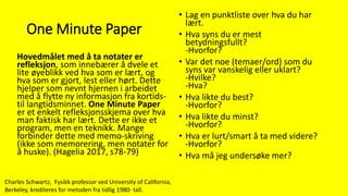 One Minute Paper
Hovedmålet med å ta notater er
refleksjon, som innebærer å dvele et
lite øyeblikk ved hva som er lært, og
hva som er gjort, lest eller hørt. Dette
hjelper som nevnt hjernen i arbeidet
med å flytte ny informasjon fra kortids-
til langtidsminnet. One Minute Paper
er et enkelt refleksjonsskjema over hva
man faktisk har lært. Dette er ikke et
program, men en teknikk. Mange
forbinder dette med memo-skriving
(ikke som memorering, men notater for
å huske). (Hagelia 2017, s78-79)
• Lag en punktliste over hva du har
lært.
• Hva syns du er mest
betydningsfullt?
-Hvorfor?
• Var det noe (temaer/ord) som du
syns var vanskelig eller uklart?
-Hvilke?
-Hva?
• Hva likte du best?
-Hvorfor?
• Hva likte du minst?
-Hvorfor?
• Hva er lurt/smart å ta med videre?
-Hvorfor?
• Hva må jeg undersøke mer?
Charles Schwartz, Fysikk professor ved University of California,
Berkeley, krediteres for metoden fra tidlig 1980- tall.
 