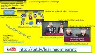 http://bit.ly/learingomlearing
Er undervisning det sammen som læring?
https://youtu.be/RVziwi1IhRw
Lærer vi alle på Samme måte? - Læringsstiler
https://youtu.be/i4V2rY0Eu2c
Fra læringsstiler til læringsstrategier
Metakognisjon og selvregulert læring
https://youtu.be/4TnO_1O6O_g
https://youtu.be/DMw7dzPpqzs
IKTPEDMOOC
Modul 2
Digital studieteknikk
http://bit.ly/iktpedmooc2017
 