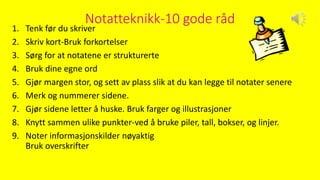 Notatteknikk-10 gode råd
1. Tenk før du skriver
2. Skriv kort-Bruk forkortelser
3. Sørg for at notatene er strukturerte
4. Bruk dine egne ord
5. Gjør margen stor, og sett av plass slik at du kan legge til notater senere
6. Merk og nummerer sidene.
7. Gjør sidene letter å huske. Bruk farger og illustrasjoner
8. Knytt sammen ulike punkter-ved å bruke piler, tall, bokser, og linjer.
9. Noter informasjonskilder nøyaktig
Bruk overskrifter
 