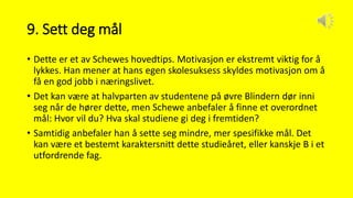 9. Sett deg mål
• Dette er et av Schewes hovedtips. Motivasjon er ekstremt viktig for å
lykkes. Han mener at hans egen skolesuksess skyldes motivasjon om å
få en god jobb i næringslivet.
• Det kan være at halvparten av studentene på øvre Blindern dør inni
seg når de hører dette, men Schewe anbefaler å finne et overordnet
mål: Hvor vil du? Hva skal studiene gi deg i fremtiden?
• Samtidig anbefaler han å sette seg mindre, mer spesifikke mål. Det
kan være et bestemt karaktersnitt dette studieåret, eller kanskje B i et
utfordrende fag.
 