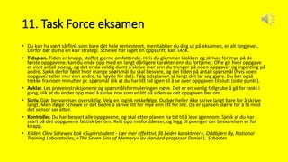 11. Task Force eksamen
• Du kan ha vært så flink som bare det hele semesteret, men tabber du deg ut på eksamen, er alt forgjeves.
Derfor bør du ha en klar strategi. Schewe har laget en oppskrift, kalt TASK.
• Tidsplan. Tiden er knapp, stoffet gjerne omfattende. Hvis du glemmer klokken og skriver for mye på de
første oppgavene, kan du ende opp med en langt dårligere karakter enn du fortjener. Ofte gir hver oppgave
et visst antall poeng, og det er da veldig dumt å skrive mer enn du trenger på noen oppgaver og ingenting på
andre. Sjekk derfor først hvor mange spørsmål du skal besvare, og del tiden på antall spørsmål (hvis noen
oppgaver teller mer enn andre, ta høyde for det). Følg tidsplanen så langt det lar seg gjøre. Du bør også
trekke fra noen minutter pr. spørsmål slik at du har litt tid igjen til å se over oppgaven til slutt (siste punkt).
• Avklar. Les prøveinstruksjonene og spørsmålsformuleringen nøye. Det er en vanlig fallgrube å gå for raskt i
gang, slik at du ender opp med å skrive noe som er litt på siden av det oppgaven ber om.
• Skriv. Gjør besvarelsen oversiktlig. Velg en logisk rekkefølge. Du bør heller ikke skrive langt bare for å skrive
langt. Men ifølge Schewe er det bedre å skrive litt for mye enn litt for lite. Da er sjansen større for å få med
det sensor ser etter.
• Kontroller. Du har besvart alle oppgavene, og skal etter planen ha tid til å lese igjennom. Sjekk at du har
svart på det oppgavene faktisk ber om. Rett opp misforståelser, og legg til poenger der besvarelsen er for
knapp.
• Kilder: Olav Schewes bok «Superstudent - Lær mer effektivt, få bedre karakterer», Oddbjørn By, National
Training Laboratories, «The Seven Sins of Memory» av Harvard-professor Daniel L. Schacter.
 