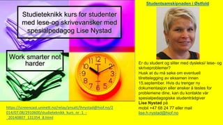 https://screencast.uninett.no/relay/ansatt/lhnystad@hiof.no/2
014/07.08/2910600/studieteknikk_kurs_nr_1_-
_20140807_131354_8.html
Er du student og sliter med dysleksi/ lese- og
skriveproblemer?
Husk at du må søke om eventuell
tilrettelegging av eksamen innen
15.september. Hvis du trenger ny
dokumentasjon eller ønsker å testes for
problemene dine, kan du kontakte vår
spesialpedagogiske studentrådgiver
Lise Nystad på
mobil +47 68 24 77 eller mail
lise.h.nystad@hiof.no
Studentsamskipnaden i Østfold
 