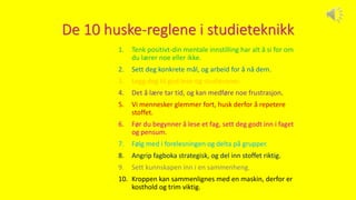 De 10 huske-reglene i studieteknikk
1. Tenk positivt-din mentale innstilling har alt å si for om
du lærer noe eller ikke.
2. Sett deg konkrete mål, og arbeid for å nå dem.
3. Legg deg til god lese-og studievaner.
4. Det å lære tar tid, og kan medføre noe frustrasjon.
5. Vi mennesker glemmer fort, husk derfor å repetere
stoffet.
6. Før du begynner å lese et fag, sett deg godt inn i faget
og pensum.
7. Følg med i forelesningen og delta på grupper.
8. Angrip fagboka strategisk, og del inn stoffet riktig.
9. Sett kunnskapen inn i en sammenheng.
10. Kroppen kan sammenlignes med en maskin, derfor er
kosthold og trim viktig.
 