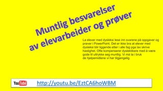 La elever med dysleksi lese inn svarene på oppgaver og
prøver i PowerPoint. Det er ikke bra at elever med
dysleksi blir liggende etter i alle fag pga lav skrive
hastighet. Ofte kompenserer dyslektikere med å være
gode til uttrykke seg muntlig. Vi må ta i bruk
de hjelpemidlene vi har tilgjengelig.
http://youtu.be/EztCA6hoWBM
 