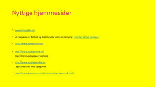 Nyttige hjemmesider
• www.lesogskriv.no
• Se Høgskolen i Østfold og bibliotekets sider om skriving: Hvordan skrive oppgave
• http://www.sokogskriv.no/
• http://www.hurtiglesing.no
(egentreningsoppgaver og bok)
• http://www.studieteknikk.no
( eget nettsted med oppgaver)
• http://www.pageturner.no(lesetreningsprogram på nett)
 