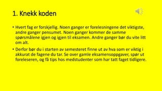 1. Knekk koden
• Hvert fag er forskjellig. Noen ganger er forelesningene det viktigste,
andre ganger pensumet. Noen ganger kommer de samme
spørsmålene igjen og igjen til eksamen. Andre ganger bør du vite litt
om alt.
• Derfor bør du i starten av semesteret finne ut av hva som er viktig i
akkurat de fagene du tar. Se over gamle eksamensoppgaver, spør ut
foreleseren, og få tips hos medstudenter som har tatt faget tidligere.
 