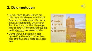 2. Oslo-metoden
• Har du noen ganger lest en hel
side uten å huske noe som helst?
Da er du nok ikke alene. Det er en
klassisk studentfelle. Det hjelper
ikke å ha lest en artikkel to ganger
hvis du ikke har konsentrert deg og
faktisk forstått det som står der.
• Olav Schewe har laget en liten
oppskrift på hvordan du kan lese
mer effektivt. Oslo-metoden heter
den:
 